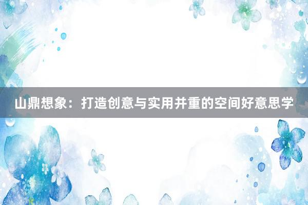 山鼎想象：打造创意与实用并重的空间好意思学