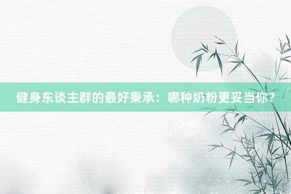 健身东谈主群的最好秉承：哪种奶粉更妥当你？