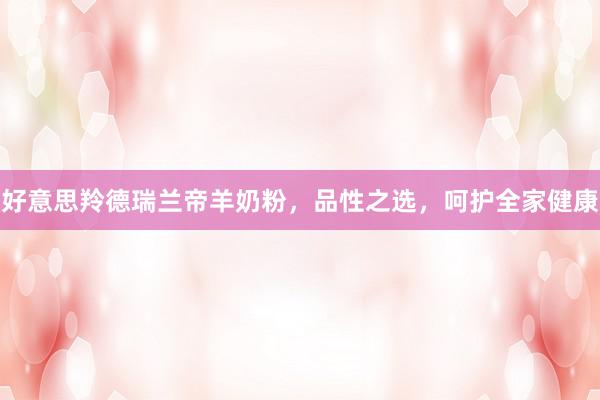 好意思羚德瑞兰帝羊奶粉，品性之选，呵护全家健康