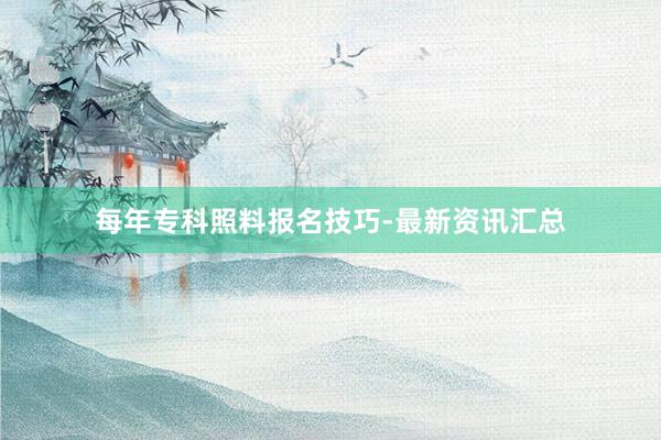 每年专科照料报名技巧-最新资讯汇总