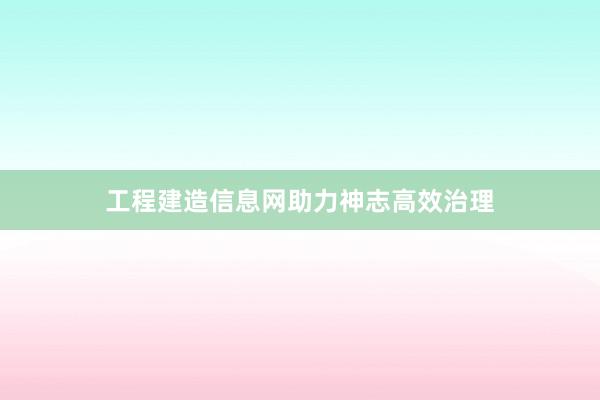 工程建造信息网助力神志高效治理